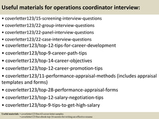 Useful materials for operations coordinator interview:
• coverletter123/15-screening-interview-questions
• coverletter123/22-group-interview-questions
• coverletter123/22-panel-interview-questions
• coverletter123/22-case-interview-questions
• coverletter123/top-12-tips-for-career-development
• coverletter123/top-9-career-path-tips
• coverletter123/top-14-career-objectives
• coverletter123/top-12-career-promotion-tips
• coverletter123/11-performance-appraisal-methods (includes appraisal
templates and forms)
• coverletter123/top-28-performance-appraisal-forms
• coverletter123/top-12-salary-negotiation-tips
• coverletter123/top-9-tips-to-get-high-salary
Useful materials: • coverletter123/free-63-cover-letter-samples
• coverletter123/free-ebook-top-16-secrets-for-writing-an-effective-resume
 