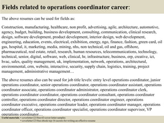 Fields related to operations coordinator career:
The above resumes can be used for fields as:
Construction, manufacturing, healthcare, non profit, advertising, agile, architecture, automotive,
agency, budget, building, business development, consulting, communication, clinical research,
design, software development, product development, interior design, web development,
engineering, education, events, electrical, exhibition, energy, ngo, finance, fashion, green card, oil
gas, hospital, it, marketing, media, mining, nhs, non technical, oil and gas, offshore,
pharmaceutical, real estate, retail, research, human resources, telecommunications, technology,
technical, senior, digital, software, web, clinical, hr, infrastructure, business, erp, creative, ict,
hvac, sales, quality management, uk, implementation, network, operations, architectural,
environmental, crm, website, interactive, security, supply chain, logistics, training, project
management, administrative management…
The above resumes also can be used for job title levels: entry level operations coordinator, junior
operations coordinator, senior operations coordinator, operations coordinator assistant, operations
coordinator associate, operations coordinator administrator, operations coordinator clerk,
operations coordinator coordinator, operations coordinator consultant, operations coordinator
controller, operations coordinator director, operations coordinator engineer, operations
coordinator executive, operations coordinator leader, operations coordinator manager, operations
coordinator officer, operations coordinator specialist, operations coordinator supervisor, VP
operations coordinator…
Useful materials: • coverletter123/free-63-cover-letter-samples
• coverletter123/free-ebook-top-16-secrets-for-writing-an-effective-resume
 