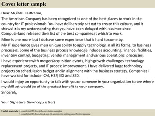 Dear Mr./Ms. LastName,
The American Company has been recognized as one of the best places to work in the
country for IT professionals. You have deliberately set out to create this culture, and it
shows! It is my understanding that you have been deluged with resumes since
Computerland released their list of the best companies at which to work.
Mine is one more, but I do have some experience that is hard to come by.
My IT experience gives me a unique ability to apply technology, in all its forms, to business
processes. Some of the business process knowledge includes accounting, finance, facilities,
inventory control, budgeting, vendor management and various operational processes.
I have experience with merger/acquisition events, high growth challenges, technology
replacement projects, and IT process improvement. I have delivered large technology
projects on schedule/on budget and in alignment with the business strategy. Companies I
have worked for include ICM, HEP, IBX and SED.
I would enjoy an opportunity to talk with you or someone in your organization to see where
my skill set would be of the greatest benefit to your company.
Sincerely,
Your Signature (hard copy letter)
Cover letter sample
Useful materials: • coverletter123/free-63-cover-letter-samples
• coverletter123/free-ebook-top-16-secrets-for-writing-an-effective-resume
 