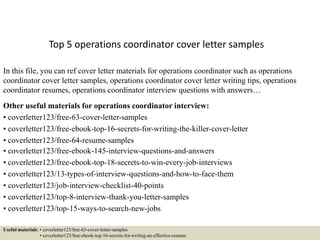 Top 5 operations coordinator cover letter samples
In this file, you can ref cover letter materials for operations coordinator such as operations
coordinator cover letter samples, operations coordinator cover letter writing tips, operations
coordinator resumes, operations coordinator interview questions with answers…
Other useful materials for operations coordinator interview:
• coverletter123/free-63-cover-letter-samples
• coverletter123/free-ebook-top-16-secrets-for-writing-the-killer-cover-letter
• coverletter123/free-64-resume-samples
• coverletter123/free-ebook-145-interview-questions-and-answers
• coverletter123/free-ebook-top-18-secrets-to-win-every-job-interviews
• coverletter123/13-types-of-interview-questions-and-how-to-face-them
• coverletter123/job-interview-checklist-40-points
• coverletter123/top-8-interview-thank-you-letter-samples
• coverletter123/top-15-ways-to-search-new-jobs
Useful materials: • coverletter123/free-63-cover-letter-samples
• coverletter123/free-ebook-top-16-secrets-for-writing-an-effective-resume
 