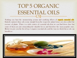 
TOP 5 ORGANIC
ESSENTIAL OILS
Nothing can beat the mesmerizing aroma and soothing effects of organic essential oils.
Entirely natural, these oils come straight from the respective plant; hence are also called the
essence of plants. There is a wide variety of essential oils that we can find these days but
some of them are just extraordinarily valuable for us and therefore the most popular ones.
Below we give you the list of top 5 organic essential oils and the ways in which these oils can
benefit us.
 