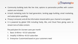 ● Community building tools like live chat, options to personalize proﬁles with custom
avatars are included.
● In-built marketing tools for lead generation, landing page building, email marketing,
and subscription upselling.
● Privacy is ensured, and all the information shared within your channel is encrypted.
● It is powered by global CDN including Fastly, Mix, and Cloud Flare giving users to
stream tons of video content.
The paid plans for Uscreen users per month
1. Basic: $ 49/mo + $ 0.5/ subscriber
2. Amplify: $ 399/mo +$ 0.5/ subscriber
3. Enterprise- Customized based on your customers need
 
