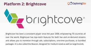 Platform 2: Brightcove
Brightcove has been a consistent player since the year 2004, empowering 70 countries all
over the world. Brightcove has top-notch features for both live and on-demand streams
and allows you to monetize through ads, subscriptions, one-time purchases, or bundled
packages. It is also called the Beacon, designed for medium-sized as well as large brands.
 