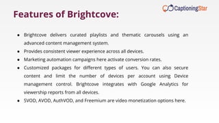 ● Brightcove delivers curated playlists and thematic carousels using an
advanced content management system.
● Provides consistent viewer experience across all devices.
● Marketing automation campaigns here activate conversion rates.
● Customized packages for diﬀerent types of users. You can also secure
content and limit the number of devices per account using Device
management control. Brightcove integrates with Google Analytics for
viewership reports from all devices.
● SVOD, AVOD, AuthVOD, and Freemium are video monetization options here.
Features of Brightcove:
 
