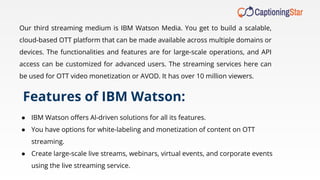 Our third streaming medium is IBM Watson Media. You get to build a scalable,
cloud-based OTT platform that can be made available across multiple domains or
devices. The functionalities and features are for large-scale operations, and API
access can be customized for advanced users. The streaming services here can
be used for OTT video monetization or AVOD. It has over 10 million viewers.
Features of IBM Watson:
● IBM Watson oﬀers Al-driven solutions for all its features.
● You have options for white-labeling and monetization of content on OTT
streaming.
● Create large-scale live streams, webinars, virtual events, and corporate events
using the live streaming service.
 