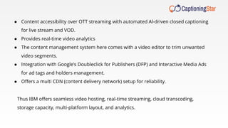 ● Content accessibility over OTT streaming with automated Al-driven closed captioning
for live stream and VOD.
● Provides real-time video analytics
● The content management system here comes with a video editor to trim unwanted
video segments.
● Integration with Google’s Doubleclick for Publishers (DFP) and Interactive Media Ads
for ad tags and holders management.
● Oﬀers a multi CDN (content delivery network) setup for reliability.
Thus IBM oﬀers seamless video hosting, real-time streaming, cloud transcoding,
storage capacity, multi-platform layout, and analytics.
 