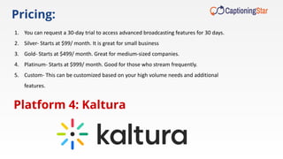 Pricing:
1. You can request a 30-day trial to access advanced broadcasting features for 30 days.
2. Silver- Starts at $99/ month. It is great for small business
3. Gold- Starts at $499/ month. Great for medium-sized companies.
4. Platinum- Starts at $999/ month. Good for those who stream frequently.
5. Custom- This can be customized based on your high volume needs and additional
features.
Platform 4: Kaltura
 
