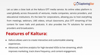 Let us take a close look at the Kaltura OTT media service. Its online video platform is
used globally across thousands of ventures, media companies, service providers, and
educational institutions. It’s the best for corporations, allowing you to host everything
from meetings, webinars, LMS videos, virtual classrooms, plus OTT streaming of live
content for town halls and podcasts. It also provides live TV solutions for service
providers and broadcasters.
Features of Kaltura:
● Kaltura allows users to create interactive and customizable viewing
experiences.
● Advanced, real-time analytics for high-iterated VODs to live streaming, which
improves marketing, track share frequency, and content engagement.
 
