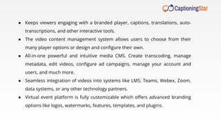 ● Keeps viewers engaging with a branded player, captions, translations, auto-
transcriptions, and other interactive tools.
● The video content management system allows users to choose from their
many player options or design and conﬁgure their own.
● All-in-one powerful and intuitive media CMS. Create transcoding, manage
metadata, edit videos, conﬁgure ad campaigns, manage your account and
users, and much more.
● Seamless integration of videos into systems like LMS, Teams, Webex, Zoom,
data systems, or any other technology partners.
● Virtual event platform is fully customizable which oﬀers advanced branding
options like logos, watermarks, features, templates, and plugins.
 