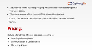 ● Kaltura oﬀers on-the-ﬂy video packaging, which ensures optimized storage of all
your video assets.
● When the users are oﬄine, the multi DRM allows video playback.
In short, Kaltura is the best all-in-one platform for video creators and their
viewers.
Pricing:
Kaltura oﬀers three diﬀerent packages according to
● Learning & Development
● Communication & Collaboration
● Marketing & Sales
 