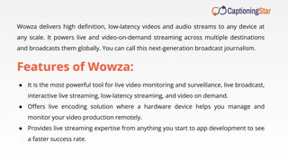 Wowza delivers high deﬁnition, low-latency videos and audio streams to any device at
any scale. It powers live and video-on-demand streaming across multiple destinations
and broadcasts them globally. You can call this next-generation broadcast journalism.
Features of Wowza:
● It is the most powerful tool for live video monitoring and surveillance, live broadcast,
interactive live streaming, low-latency streaming, and video on demand.
● Oﬀers live encoding solution where a hardware device helps you manage and
monitor your video production remotely.
● Provides live streaming expertise from anything you start to app development to see
a faster success rate.
 