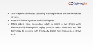 ● Text-to-speech and closed captioning are integrated for live and on-demand
streams.
● Gives real-time analytics for video consumption.
● Oﬀers robust video transcoding, nDVR to record a live stream while
simultaneously allowing users to play, pause, or rewind the stream, and DRM
technology to integrate with third-party Digital Right Management (DRM)
tools.
 