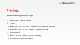 1. One-time- $ 149 per month
2. Starter
● Pay as you go- Less than $ 25 per month, prepaid annually
● Basic- less than $85 per month, prepaid annually
1. Professional
● Plus- $ 425 per month, prepaid annually
● Enterprise- customized plans
Wowza streaming cloud packages.
Pricing:
 