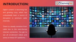 INTRODUCTION:
Digital content is becoming hot
and growing crazy, which has
undoubtedly been a source of
disruption in premium cable
channels.
There is a steady transition from
cable box to the over-the-top
internet connection. You get to
see all on-demand videos and
series on these OTT platforms.
 