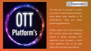 The best part is, you get to access
any online content without having to
worry about cable, satellite, or TV
subscriptions. They are online
streaming applications.
People spend more time watching
OTT content rather than talking to
friends or family members. OTT
platforms have occupied a much
more signiﬁcant part of our lives
today than they ever were before.
 