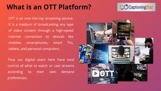 OTT is an over-the-top streaming service.
It is a medium of broadcasting any type
of video content through a high-speed
internet connection to devices like
mobiles, smartphones, smart TVs,
tablets, and personal computers.
What is an OTT Platform?
Thus our digital users here have total
control of what to watch or cast streams
according to their own demand
preferences.
 