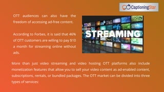 OTT audiences can also have the
freedom of accessing ad-free content.
According to Forbes, it is said that 46%
of OTT customers are willing to pay $10
a month for streaming online without
ads.
More than just video streaming and video hosting OTT platforms also include
monetization features that allow you to sell your video content as ad-enabled content,
subscriptions, rentals, or bundled packages. The OTT market can be divided into three
types of services:
 