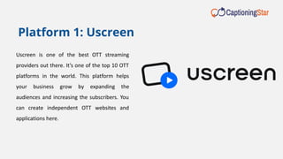 Uscreen is one of the best OTT streaming
providers out there. It’s one of the top 10 OTT
platforms in the world. This platform helps
your business grow by expanding the
audiences and increasing the subscribers. You
can create independent OTT websites and
applications here.
Platform 1: Uscreen
 