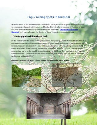 Top 5 outing spots in Mumbai

Mumbai is one of the most crowded city in India but if you want to spend a long weekends
you can drop a day out with friends and family. There is a lot to explore in Mumbai to gang
out your picnic but here is a quick list of top five wonderful tourist attractions in
Mumbai. Let’s have a look on the details of these 5 top picnic spots in the city.

1. The Sanjay Gandhi National Park
In the earlier with the name of Borivali National Park,Sanjay Gandhi National Park (SGNP) a
conserved area situated in the northern part of suburban Mumbai city in Maharashtra State
in India. It covers an area of 104 km2 (40 sq mi).The most intrusting thing about (SNGP), it
is surrounded on three sides by India's most renowned Mumbai city. It is counted as the
most visited parks in the world. Some attractions in SNGP are tiger sanctuary, tiger safaris,
for the children a recreational zone is also available here. Riding by a toy train is awesome
facility you will get in SNGP.

Entry fee to the park is Rs 20. Distance from South Mumbai: about 40 km
 