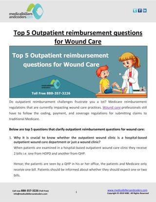 Call now 888-357-3226 (Toll Free)
info@medicalbillersandcoders.com
www.medicalbillersandcoders.com
Copyright ©-2019 MBC. All Rights Reserved1
Top 5 Outpatient reimbursement questions
for Wound Care
Do outpatient reimbursement challenges frustrate you a lot? Medicare reimbursement
regulations that are currently impacting wound care practices. Wound care professionals still
have to follow the coding, payment, and coverage regulations for submitting claims to
traditional Medicare.
Below are top 5 questions that clarify outpatient reimbursement questions for wound care:
1. Why it is crucial to know whether the outpatient wound clinic is a hospital-based
outpatient wound care department or just a wound clinic?
When patients are examined in a hospital-based outpatient wound care clinic they receive
2 bills i.e. one from HOPD and another from QHP.
Hence; the patients are seen by a QHP in his or her office, the patients and Medicare only
receive one bill. Patients should be informed about whether they should expect one or two
bills.
 