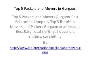 Top 5 Packers and Movers in Gurgaon
Top 5 Packers and Movers Gurgaon-Best
Relocation Company Top 5 list offers
Movers and Packers Gurgaon at affordable
Best Rate, local shifting , household
shifting, car shifting
By
http://www.leointernationalpackersandmovers.c
om/
 
