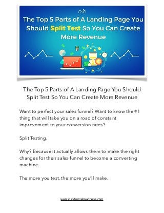 The Top 5 Parts of A Landing Page You Should
Split Test So You Can Create More Revenue
Want to perfect your sales funnel? Want to know the #1
thing that will take you on a road of constant
improvement to your conversion rates?
Split Testing.
Why? Because it actually allows them to make the right
changes for their sales funnel to become a converting
machine.
The more you test, the more you’ll make.
www.clickfunnelmadness.com
 