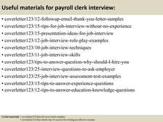 Useful materials for payroll clerk interview:
• coverletter123/12-followup-email-thank-you-letter-samples
• coverletter123/15-tips-for-job-interview-withour-no-experience
• coverletter123/15-presentation-ideas-for-job-interview
• coverletter123/12-job-interview-role-play-examples
• coverletter123/10-job-interview-techniques
• coverletter123/11-job-interview-skills
• coverletter123/tips-to-answer-question-why-should-I-hire-you
• coverletter123/25-interview-questions-to-ask-employer
• coverletter123/25-job-interview-assessment-test-examples
• coverletter123/15-tips-to-answer-experience-questions
• coverletter123/12-tips-to-answer-education-knowledge-questions
Useful materials: • coverletter123/free-63-cover-letter-samples
• coverletter123/free-ebook-top-16-secrets-for-writing-an-effective-resume
 