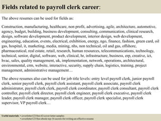 Fields related to payroll clerk career:
The above resumes can be used for fields as:
Construction, manufacturing, healthcare, non profit, advertising, agile, architecture, automotive,
agency, budget, building, business development, consulting, communication, clinical research,
design, software development, product development, interior design, web development,
engineering, education, events, electrical, exhibition, energy, ngo, finance, fashion, green card, oil
gas, hospital, it, marketing, media, mining, nhs, non technical, oil and gas, offshore,
pharmaceutical, real estate, retail, research, human resources, telecommunications, technology,
technical, senior, digital, software, web, clinical, hr, infrastructure, business, erp, creative, ict,
hvac, sales, quality management, uk, implementation, network, operations, architectural,
environmental, crm, website, interactive, security, supply chain, logistics, training, project
management, administrative management…
The above resumes also can be used for job title levels: entry level payroll clerk, junior payroll
clerk, senior payroll clerk, payroll clerk assistant, payroll clerk associate, payroll clerk
administrator, payroll clerk clerk, payroll clerk coordinator, payroll clerk consultant, payroll clerk
controller, payroll clerk director, payroll clerk engineer, payroll clerk executive, payroll clerk
leader, payroll clerk manager, payroll clerk officer, payroll clerk specialist, payroll clerk
supervisor, VP payroll clerk…
Useful materials: • coverletter123/free-63-cover-letter-samples
• coverletter123/free-ebook-top-16-secrets-for-writing-an-effective-resume
 
