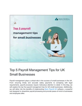 Top 5 Payroll Management Tips for UK
Small Businesses
Payroll management plays a critical role in the success of small businesses in the UK.
From ensuring timely and accurate salary payments to complying with legal
requirements, payroll processes require meticulous attention to detail. In this blog, we
will explore the top five payroll management tips for UK small businesses. Additionally,
we will delve into the benefits of implementing Brain Payroll UK software, a powerful
tool designed to streamline payroll processing and provide peace of mind to businesses
and employees alike.
 