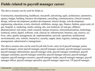 Fields related to payroll manager career:
The above resumes can be used for fields as:
Construction, manufacturing, healthcare, non profit, advertising, agile, architecture, automotive,
agency, budget, building, business development, consulting, communication, clinical research,
design, software development, product development, interior design, web development,
engineering, education, events, electrical, exhibition, energy, ngo, finance, fashion, green card, oil
gas, hospital, it, marketing, media, mining, nhs, non technical, oil and gas, offshore,
pharmaceutical, real estate, retail, research, human resources, telecommunications, technology,
technical, senior, digital, software, web, clinical, hr, infrastructure, business, erp, creative, ict,
hvac, sales, quality management, uk, implementation, network, operations, architectural,
environmental, crm, website, interactive, security, supply chain, logistics, training, project
management, administrative management…
The above resumes also can be used for job title levels: entry level payroll manager, junior
payroll manager, senior payroll manager, payroll manager assistant, payroll manager associate,
payroll manager administrator, payroll manager clerk, payroll manager coordinator, payroll
manager consultant, payroll manager controller, payroll manager director, payroll manager
engineer, payroll manager executive, payroll manager leader, payroll manager manager, payroll
manager officer, payroll manager specialist, payroll manager supervisor, VP payroll manager…
Useful materials: • coverletter123/free-63-cover-letter-samples
• coverletter123/free-ebook-top-16-secrets-for-writing-an-effective-resume
 
