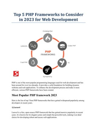 Top 5 PHP Frameworks to Consider
in 2023 for Web Development
PHP is one of the most popular programming languages used for web development and has
been around for over two decades. It provides a solid foundation for building dynamic
websites and web applications. To enhance the development process and make it more
efficient, various PHP frameworks have been created.
Most Popular PHP framework 2023
Here is the list of top 5 best PHP frameworks that have gained widespread popularity among
developers in recent years.
1) Laravel
Laravel is a free, open-source PHP framework that has gained massive popularity in recent
years. It is known for its elegant syntax and simple but powerful tools, making it an ideal
choice for developing robust and secure web applications.
 