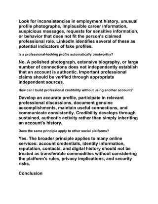 Look for inconsistencies in employment history, unusual
profile photographs, implausible career information,
suspicious messages, requests for sensitive information,
or behavior that does not fit the person's claimed
professional role. LinkedIn identifies several of these as
potential indicators of fake profiles.
Is a professional-looking profile automatically trustworthy?
No. A polished photograph, extensive biography, or large
number of connections does not independently establish
that an account is authentic. Important professional
claims should be verified through appropriate
independent sources.
How can I build professional credibility without using another account?
Develop an accurate profile, participate in relevant
professional discussions, document genuine
accomplishments, maintain useful connections, and
communicate consistently. Credibility develops through
sustained, authentic activity rather than simply inheriting
an account's history.
Does the same principle apply to other social platforms?
Yes. The broader principle applies to many online
services: account credentials, identity information,
reputation, contacts, and digital history should not be
treated as transferable commodities without considering
the platform's rules, privacy implications, and security
risks.
Conclusion
 