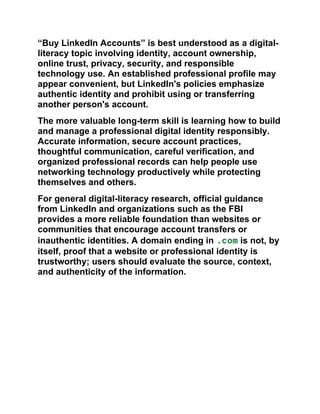 “Buy LinkedIn Accounts” is best understood as a digital-
literacy topic involving identity, account ownership,
online trust, privacy, security, and responsible
technology use. An established professional profile may
appear convenient, but LinkedIn's policies emphasize
authentic identity and prohibit using or transferring
another person's account.
The more valuable long-term skill is learning how to build
and manage a professional digital identity responsibly.
Accurate information, secure account practices,
thoughtful communication, careful verification, and
organized professional records can help people use
networking technology productively while protecting
themselves and others.
For general digital-literacy research, official guidance
from LinkedIn and organizations such as the FBI
provides a more reliable foundation than websites or
communities that encourage account transfers or
inauthentic identities. A domain ending in .com is not, by
itself, proof that a website or professional identity is
trustworthy; users should evaluate the source, context,
and authenticity of the information.
 