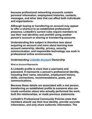because professional networking accounts contain
personal information, employment histories, contacts,
messages, and other data that can affect both individuals
and organizations.
Although buying or transferring an account may appear
to offer a shortcut to an established professional
presence, LinkedIn's current rules require members to
use their real identities and prohibit using another
person's account or sharing or transferring accounts.
Understanding this subject is therefore less about
acquiring an account and more about learning how
account ownership, identity, privacy, security,
communication, and responsible technology use work in
professional online environments.
Understanding LinkedIn Account Ownership
What an Account Represents
A LinkedIn profile is more than a username and
password. It represents a person's professional identity,
including their name, education, employment history,
skills, connections, recommendations, posts, and
communications.
Because these details are associated with a real person,
transferring an established profile to someone else can
create confusion about who actually performed the work,
built the relationships, or made previous statements.
LinkedIn's Professional Community Policies state that
members should use their true identity, provide accurate
information, and only share authentic information. The
 
