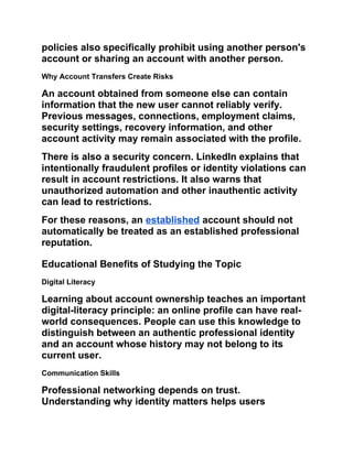 policies also specifically prohibit using another person's
account or sharing an account with another person.
Why Account Transfers Create Risks
An account obtained from someone else can contain
information that the new user cannot reliably verify.
Previous messages, connections, employment claims,
security settings, recovery information, and other
account activity may remain associated with the profile.
There is also a security concern. LinkedIn explains that
intentionally fraudulent profiles or identity violations can
result in account restrictions. It also warns that
unauthorized automation and other inauthentic activity
can lead to restrictions.
For these reasons, an established account should not
automatically be treated as an established professional
reputation.
Educational Benefits of Studying the Topic
Digital Literacy
Learning about account ownership teaches an important
digital-literacy principle: an online profile can have real-
world consequences. People can use this knowledge to
distinguish between an authentic professional identity
and an account whose history may not belong to its
current user.
Communication Skills
Professional networking depends on trust.
Understanding why identity matters helps users
 