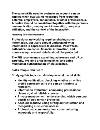 The same skills used to evaluate an account can be
applied when evaluating messages from recruiters,
potential employers, consultants, or other professionals.
A profile should be considered together with the person's
communication, employment information, company
affiliation, and the context of the interaction.
Protecting Personal Information
Professional networking requires sharing some
information, but users should understand what
information is appropriate to disclose. Passwords,
authentication codes, financial information, and
unnecessary personal details should be protected.
The FBI recommends examining addresses and URLs
carefully, avoiding unsolicited links, and using
multifactor authentication where available.
Skills People Can Learn
Studying this topic can develop several useful skills:
● Identity verification: checking whether an online
profile corresponds to the person it claims to
represent.
● Information evaluation: comparing professional
claims against reliable sources.
● Privacy management: understanding which personal
details should remain protected.
● Account security: using strong authentication and
recognizing suspicious access.
● Professional communication: communicating
accurately and respectfully.
 