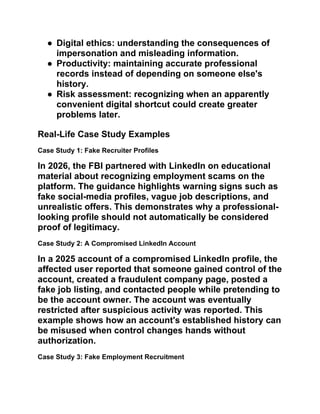 ● Digital ethics: understanding the consequences of
impersonation and misleading information.
● Productivity: maintaining accurate professional
records instead of depending on someone else's
history.
● Risk assessment: recognizing when an apparently
convenient digital shortcut could create greater
problems later.
Real-Life Case Study Examples
Case Study 1: Fake Recruiter Profiles
In 2026, the FBI partnered with LinkedIn on educational
material about recognizing employment scams on the
platform. The guidance highlights warning signs such as
fake social-media profiles, vague job descriptions, and
unrealistic offers. This demonstrates why a professional-
looking profile should not automatically be considered
proof of legitimacy.
Case Study 2: A Compromised LinkedIn Account
In a 2025 account of a compromised LinkedIn profile, the
affected user reported that someone gained control of the
account, created a fraudulent company page, posted a
fake job listing, and contacted people while pretending to
be the account owner. The account was eventually
restricted after suspicious activity was reported. This
example shows how an account's established history can
be misused when control changes hands without
authorization.
Case Study 3: Fake Employment Recruitment
 