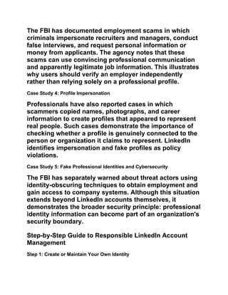 The FBI has documented employment scams in which
criminals impersonate recruiters and managers, conduct
false interviews, and request personal information or
money from applicants. The agency notes that these
scams can use convincing professional communication
and apparently legitimate job information. This illustrates
why users should verify an employer independently
rather than relying solely on a professional profile.
Case Study 4: Profile Impersonation
Professionals have also reported cases in which
scammers copied names, photographs, and career
information to create profiles that appeared to represent
real people. Such cases demonstrate the importance of
checking whether a profile is genuinely connected to the
person or organization it claims to represent. LinkedIn
identifies impersonation and fake profiles as policy
violations.
Case Study 5: Fake Professional Identities and Cybersecurity
The FBI has separately warned about threat actors using
identity-obscuring techniques to obtain employment and
gain access to company systems. Although this situation
extends beyond LinkedIn accounts themselves, it
demonstrates the broader security principle: professional
identity information can become part of an organization's
security boundary.
Step-by-Step Guide to Responsible LinkedIn Account
Management
Step 1: Create or Maintain Your Own Identity
 
