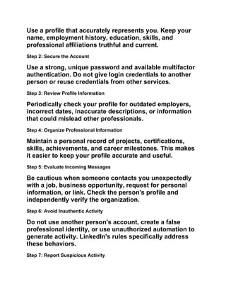 Use a profile that accurately represents you. Keep your
name, employment history, education, skills, and
professional affiliations truthful and current.
Step 2: Secure the Account
Use a strong, unique password and available multifactor
authentication. Do not give login credentials to another
person or reuse credentials from other services.
Step 3: Review Profile Information
Periodically check your profile for outdated employers,
incorrect dates, inaccurate descriptions, or information
that could mislead other professionals.
Step 4: Organize Professional Information
Maintain a personal record of projects, certifications,
skills, achievements, and career milestones. This makes
it easier to keep your profile accurate and useful.
Step 5: Evaluate Incoming Messages
Be cautious when someone contacts you unexpectedly
with a job, business opportunity, request for personal
information, or link. Check the person's profile and
independently verify the organization.
Step 6: Avoid Inauthentic Activity
Do not use another person's account, create a false
professional identity, or use unauthorized automation to
generate activity. LinkedIn's rules specifically address
these behaviors.
Step 7: Report Suspicious Activity
 