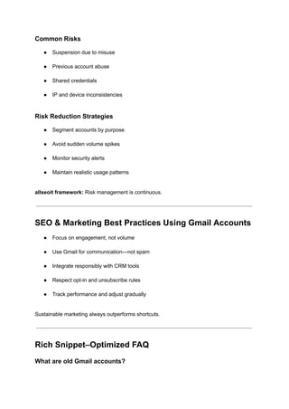 Common Risks
●​ Suspension due to misuse​
●​ Previous account abuse​
●​ Shared credentials​
●​ IP and device inconsistencies​
Risk Reduction Strategies
●​ Segment accounts by purpose​
●​ Avoid sudden volume spikes​
●​ Monitor security alerts​
●​ Maintain realistic usage patterns​
allseoit framework: Risk management is continuous.
SEO & Marketing Best Practices Using Gmail Accounts
●​ Focus on engagement, not volume​
●​ Use Gmail for communication—not spam​
●​ Integrate responsibly with CRM tools​
●​ Respect opt-in and unsubscribe rules​
●​ Track performance and adjust gradually​
Sustainable marketing always outperforms shortcuts.
Rich Snippet–Optimized FAQ
What are old Gmail accounts?
 