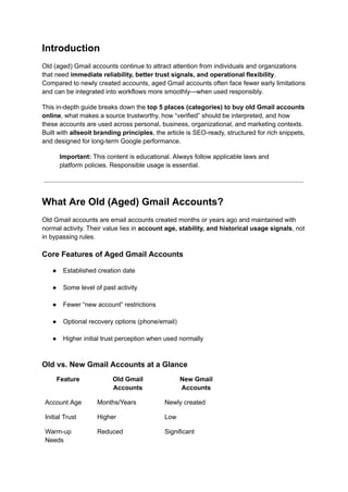 Introduction
Old (aged) Gmail accounts continue to attract attention from individuals and organizations
that need immediate reliability, better trust signals, and operational flexibility.
Compared to newly created accounts, aged Gmail accounts often face fewer early limitations
and can be integrated into workflows more smoothly—when used responsibly.
This in-depth guide breaks down the top 5 places (categories) to buy old Gmail accounts
online, what makes a source trustworthy, how “verified” should be interpreted, and how
these accounts are used across personal, business, organizational, and marketing contexts.
Built with allseoit branding principles, the article is SEO-ready, structured for rich snippets,
and designed for long-term Google performance.
Important: This content is educational. Always follow applicable laws and
platform policies. Responsible usage is essential.
What Are Old (Aged) Gmail Accounts?
Old Gmail accounts are email accounts created months or years ago and maintained with
normal activity. Their value lies in account age, stability, and historical usage signals, not
in bypassing rules.
Core Features of Aged Gmail Accounts
●​ Established creation date​
●​ Some level of past activity​
●​ Fewer “new account” restrictions​
●​ Optional recovery options (phone/email)​
●​ Higher initial trust perception when used normally​
Old vs. New Gmail Accounts at a Glance
Feature Old Gmail
Accounts
New Gmail
Accounts
Account Age Months/Years Newly created
Initial Trust Higher Low
Warm-up
Needs
Reduced Significant
 
