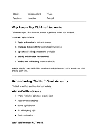 Stability More consistent Fragile
Readiness Immediate Delayed
Why People Buy Old Gmail Accounts
Demand for aged Gmail accounts is driven by practical needs—not shortcuts.
Common Motivations
1.​ Faster onboarding to tools and services​
2.​ Improved deliverability for legitimate communication​
3.​ Operational scaling across teams or projects​
4.​ Testing and research environments​
5.​ Backup and redundancy for critical services​
allseoit insight: Buyers who focus on sustainability get better long-term results than those
chasing quick wins.
Understanding “Verified” Gmail Accounts
“Verified” is a widely used term that needs clarity.
What Verified Usually Means
●​ Phone verification completed at some point​
●​ Recovery email attached​
●​ Stable login behavior​
●​ No recent policy flags​
●​ Basic profile setup​
What Verified Does NOT Mean
 
