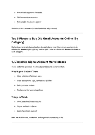●​ Not officially approved for resale​
●​ Not immune to suspension​
●​ Not suitable for abusive activity​
Verification reduces risk—it does not remove responsibility.
Top 5 Places to Buy Old Gmail Accounts Online (By
Category)
Rather than naming individual sellers, the safest and most future-proof approach is to
understand where buyers typically source aged Gmail accounts and what to evaluate in
each category.
1. Dedicated Digital Account Marketplaces
These platforms specialize in selling digital accounts and credentials.
Why Buyers Choose Them
●​ Wide selection of account ages​
●​ Clear descriptions (age, verification, quantity)​
●​ Bulk purchase options​
●​ Replacement or warranty policies​
Things to Watch
●​ Overused or recycled accounts​
●​ Vague verification claims​
●​ Lack of post-sale support​
Best for: Businesses, marketers, and organizations needing scale.
 
