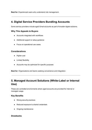 Best for: Experienced users who understand risk management.
4. Digital Service Providers Bundling Accounts
Some service providers include aged Gmail accounts as part of broader digital solutions.
Why This Appeals to Buyers
●​ Accounts integrated with workflows​
●​ Additional support or setup guidance​
●​ Focus on operational use cases​
Considerations
●​ Higher cost​
●​ Limited flexibility​
●​ Accounts may be optimized for specific purposes​
Best for: Organizations and teams seeking convenience and integration.
5. Managed Account Solutions (White-Label or Internal
Use)
These are controlled environments where aged accounts are provided for internal or
managed usage.
Key Benefits
●​ Strong security practices​
●​ Reduced exposure to shared credentials​
●​ Ongoing maintenance​
Drawbacks
 