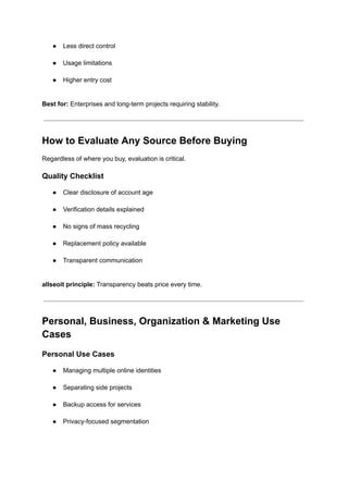 ●​ Less direct control​
●​ Usage limitations​
●​ Higher entry cost​
Best for: Enterprises and long-term projects requiring stability.
How to Evaluate Any Source Before Buying
Regardless of where you buy, evaluation is critical.
Quality Checklist
●​ Clear disclosure of account age​
●​ Verification details explained​
●​ No signs of mass recycling​
●​ Replacement policy available​
●​ Transparent communication​
allseoit principle: Transparency beats price every time.
Personal, Business, Organization & Marketing Use
Cases
Personal Use Cases
●​ Managing multiple online identities​
●​ Separating side projects​
●​ Backup access for services​
●​ Privacy-focused segmentation​
 