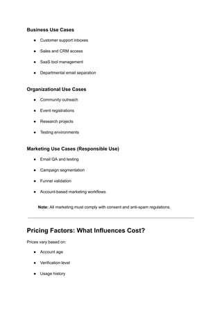 Business Use Cases
●​ Customer support inboxes​
●​ Sales and CRM access​
●​ SaaS tool management​
●​ Departmental email separation​
Organizational Use Cases
●​ Community outreach​
●​ Event registrations​
●​ Research projects​
●​ Testing environments​
Marketing Use Cases (Responsible Use)
●​ Email QA and testing​
●​ Campaign segmentation​
●​ Funnel validation​
●​ Account-based marketing workflows​
Note: All marketing must comply with consent and anti-spam regulations.
Pricing Factors: What Influences Cost?
Prices vary based on:
●​ Account age​
●​ Verification level​
●​ Usage history​
 