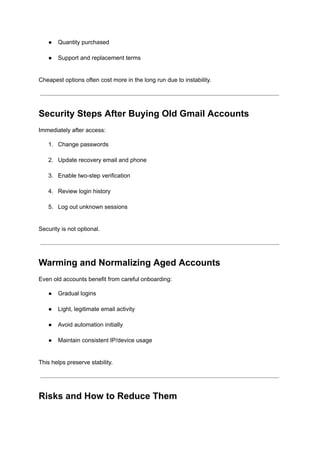 ●​ Quantity purchased​
●​ Support and replacement terms​
Cheapest options often cost more in the long run due to instability.
Security Steps After Buying Old Gmail Accounts
Immediately after access:
1.​ Change passwords​
2.​ Update recovery email and phone​
3.​ Enable two-step verification​
4.​ Review login history​
5.​ Log out unknown sessions​
Security is not optional.
Warming and Normalizing Aged Accounts
Even old accounts benefit from careful onboarding:
●​ Gradual logins​
●​ Light, legitimate email activity​
●​ Avoid automation initially​
●​ Maintain consistent IP/device usage​
This helps preserve stability.
Risks and How to Reduce Them
 