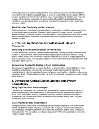 Examining established communication profiles allows data management students to observe
how machine learning filters assess the age of an inbox. Automated networks assign different
baseline reputations to infrastructure that has spent years processing standard user requests
compared to temporary web assets. By studying this differentiation, digital strategists gain
insight into how spam parameters operate and how algorithms establish system safety over
long-term cycles.
Administrative Continuity and Architecture
Older environments often feature diverse settings configurations that allow researchers to look
at legacy integration parameters. Observing how these configurations handle modern API
requests teaches individuals valuable formatting skills for enterprise environments. The study of
aged properties offers a framework for understanding data preservation across multi-year
software updates.
2. Practical Applications in Professional Life and
Research
Simulating Scaled Communication Environments
For educational institutions and software test environments, creating multiple sandboxes allows
students to learn interface administration without impacting live production networks. Using
distinct profiles mirrors how automated corporate platforms route tasks to multiple operational
divisions simultaneously. This approach prepares modern learners for system development and
large-scale digital logistics.
Comparative Academic Studies in Tech Infrastructure
Scholars studying data trends use older structures to document how standard platforms have
shifted their data storage rules over the last decade. Analyzing these differences offers
empirical insights into changes regarding archival space, cross-platform validation methods, and
messaging design. These studies highlight the shift from basic web messaging to modern cloud-
native systems.
3. Developing Critical Digital Literacy and System
Competency
Analyzing Validation Methodologies
Learning how historical records maintain their status teaches advanced technical literacy to
users navigating today’s complex internet. Exploring methods like phone-verified accounts
(PVA) offers an excellent learning experience regarding two-factor validation frameworks.
Students can see firsthand how distinct authentication techniques directly affect long-term
stability and profile resilience.
Mastering Workspace Organization
Managing multiple professional accounts requires advanced coordination skills that translate
directly into better workflow efficiency. Individuals who study multi-account setups become
skilled at setting up sophisticated forwarding networks, automated sorting rules, and custom
viewing layouts. This conceptual knowledge helps prevent information overload and simplifies
complex project tracking.
 