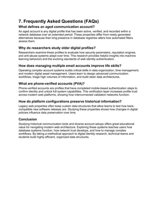 7. Frequently Asked Questions (FAQs)
What defines an aged communication account?
An aged account is any digital profile that has been active, verified, and recorded within a
network database over an extended period. These properties differ from newly generated
alternatives because their long presence in database registries alters how automated filters
assess them.
Why do researchers study older digital profiles?
Researchers examine these profiles to evaluate how security parameters, reputation engines,
and anti-abuse systems adapt over time. This research provides helpful insights into machine
learning behaviors and the evolving standards of web identity authentication.
How does managing multiple email accounts improve life skills?
Operating complex account systems builds critical skills in data organization, time management,
and modern digital asset management. Users learn to design advanced communication
workflows, triage high volumes of information, and build clean data architectures.
What are phone-verified accounts (PVA)?
Phone-verified accounts are profiles that have completed mobile-based authentication steps to
confirm identity and unlock full system capabilities. This verification layer increases profile trust
across modern web platforms, showing how interconnected validation networks function.
How do platform configurations preserve historical information?
Legacy web properties often keep custom data structures that allow teams to test how back-
compatible new software releases are. Studying these properties shows how changes in digital
policies influence data preservation over time.
Conclusion
Studying historical communication tools and diverse account setups offers great educational
value for navigating modern web architecture. Exploring these systems teaches users how
database systems function, how network trust develops, and how to manage complex
workflows. By taking a methodical approach to digital identity research, technical teams and
students build highly efficient, organized data structures.
 