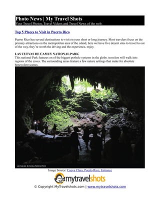 Photo News | My Travel Shots
Your Travel Photos, Travel Videos and Travel News of the web.

Top 5 Places to Visit in Puerto Rico

Puerto Rico has several destinations to visit on your short or long journey. Most travelers focus on the
primary attractions on the metropolitan area of the island, here we have five decent sites to travel to out
of the way, they’re worth the driving and the experience, enjoy.

LAS CUEVAS DE CAMUY NATIONAL PARK
This national Park features on of the biggest pothole systems in the globe. travelers will walk into
regions of the caves. The surrounding areas feature a few nature settings that make for absolute
benevolent scenes.




                           Image Source: Cueva Clara, Puerto Rico, Entrance




               © Copyright MyTravelshots.com | www.mytravelshots.com
 